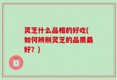 灵芝什么品相的好吃(如何辨别灵芝的品质最好？)
