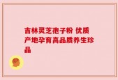 吉林灵芝孢子粉 优质产地孕育高品质养生珍品