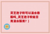 灵芝孢子粉可以温水吞服吗_灵芝孢子粉能否用温水服用？)