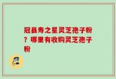 冠县寿之星灵芝孢子粉？哪里有收购灵芝孢子粉