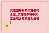 灵芝孢子粉的灵芝三萜含量_灵芝孢子粉中灵芝三萜含量的深入解析)