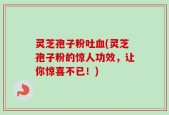 灵芝孢子粉吐血(灵芝孢子粉的惊人功效，让你惊喜不已！)