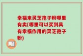 幸福来灵芝孢子粉哪里有卖(哪里可以买到具有幸福作用的灵芝孢子粉)