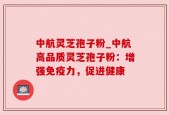 中航灵芝孢子粉_中航高品质灵芝孢子粉：增强免疫力，促进健康