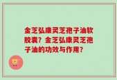 金芝弘康灵芝孢子油软胶囊？金芝弘康灵芝孢子油的功效与作用？