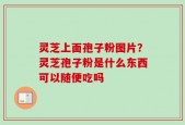 灵芝上面孢子粉图片？灵芝孢子粉是什么东西可以随便吃吗