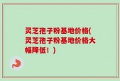 灵芝孢子粉基地价格(灵芝孢子粉基地价格大幅降低！)