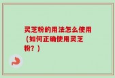 灵芝粉的用法怎么使用 (如何正确使用灵芝粉？)
