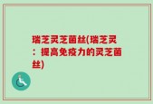 瑞芝灵芝菌丝(瑞芝灵：提高免疫力的灵芝菌丝)