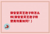 御宝堂灵芝孢子粉怎么样(御宝堂灵芝孢子粉使用效果如何？)