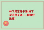 林下灵芝孢子油(林下灵芝孢子油——健康好选择)