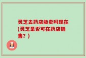 灵芝去药店能卖吗现在(灵芝是否可在药店销售？)