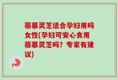 蓓慕灵芝适合孕妇用吗女性(孕妇可安心食用蓓慕灵芝吗？专家有建议)