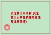 灵芝黄茋太子参(灵芝黄茋太子参的使用方法及注意事项)
