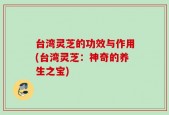 台湾灵芝的功效与作用(台湾灵芝：神奇的养生之宝)