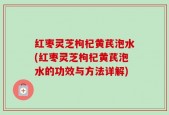 红枣灵芝枸杞黄芪泡水(红枣灵芝枸杞黄芪泡水的功效与方法详解)