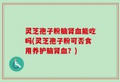 灵芝孢子粉脑肾血能吃吗(灵芝孢子粉可否食用养护脑肾血？)