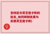 怎样区分灵芝孢子粉的优劣_如何辨别优质与劣质灵芝孢子粉)