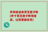 开淘宝店卖灵芝孢子粉(开个灵芝孢子粉淘宝店，让你受益无穷)