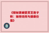 《探秘离破壁灵芝孢子粉：独特功效与健康价值》