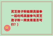灵芝孢子粉能跟高丽参一起吃吗高丽参与灵芝孢子粉一同食用是否可行？)