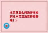 木灵芝怎么炖汤好吃如何让木灵芝汤变得更美味？)