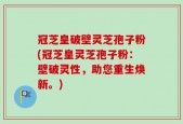 冠芝皇破壁灵芝孢子粉(冠芝皇灵芝孢子粉：壁破灵性，助您重生焕新。)