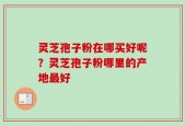 灵芝孢子粉在哪买好呢？灵芝孢子粉哪里的产地最好