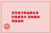 灵芝孢子粉品牌众多 价格差异大 你知道如何挑选吗