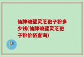 仙牌破壁灵芝孢子粉多少钱(仙牌破壁灵芝孢子粉价格查询)