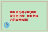 锦旦灵芝孢子粉(锦旦灵芝孢子粉：提升免疫力的天然选择)