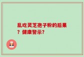 乱吃灵芝孢子粉的后果？健康警示？