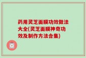 药用灵芝面膜功效做法大全(灵芝面膜神奇功效及制作方法合集)