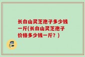 长白山灵芝孢子多少钱一斤(长白山灵芝孢子价格多少钱一斤？)