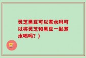 灵芝黑豆可以煮水吗可以将灵芝和黑豆一起煮水喝吗？)