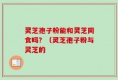 灵芝孢子粉能和灵芝同食吗？（灵芝孢子粉与灵芝的