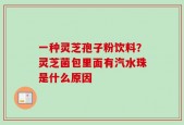 一种灵芝孢子粉饮料？灵芝菌包里面有汽水珠是什么原因