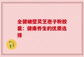 全健破壁灵芝孢子粉胶囊：健康养生的优质选择