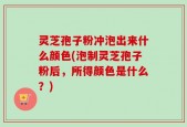 灵芝孢子粉冲泡出来什么颜色(泡制灵芝孢子粉后，所得颜色是什么？)