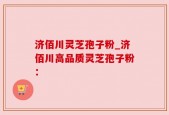 济佰川灵芝孢子粉_济佰川高品质灵芝孢子粉：
