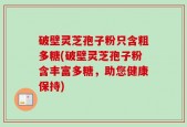 破壁灵芝孢子粉只含粗多糖(破壁灵芝孢子粉含丰富多糖，助您健康保持)