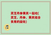 灵芝丹参黄芪一起吃(灵芝、丹参、黄芪组合食用的益处)