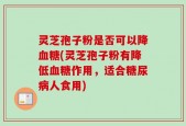 灵芝孢子粉是否可以降血糖(灵芝孢子粉有降低血糖作用，适合糖尿病人食用)