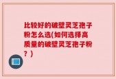 比较好的破壁灵芝孢子粉怎么选(如何选择高质量的破壁灵芝孢子粉？)