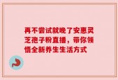 再不尝试就晚了安惠灵芝孢子粉直播，带你领悟全新养生生活方式