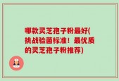 哪款灵芝孢子粉最好(挑战验菌标准！最优质的灵芝孢子粉推荐)
