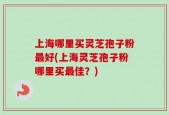 上海哪里买灵芝孢子粉最好(上海灵芝孢子粉哪里买最佳？)