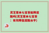 灵芝薏米七宝茶能降尿酸吗(灵芝薏米七宝茶：有效降低尿酸水平)