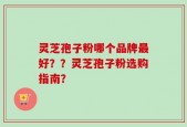 灵芝孢子粉哪个品牌最好？？灵芝孢子粉选购指南？