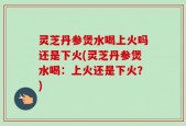 灵芝丹参煲水喝上火吗还是下火(灵芝丹参煲水喝：上火还是下火？)